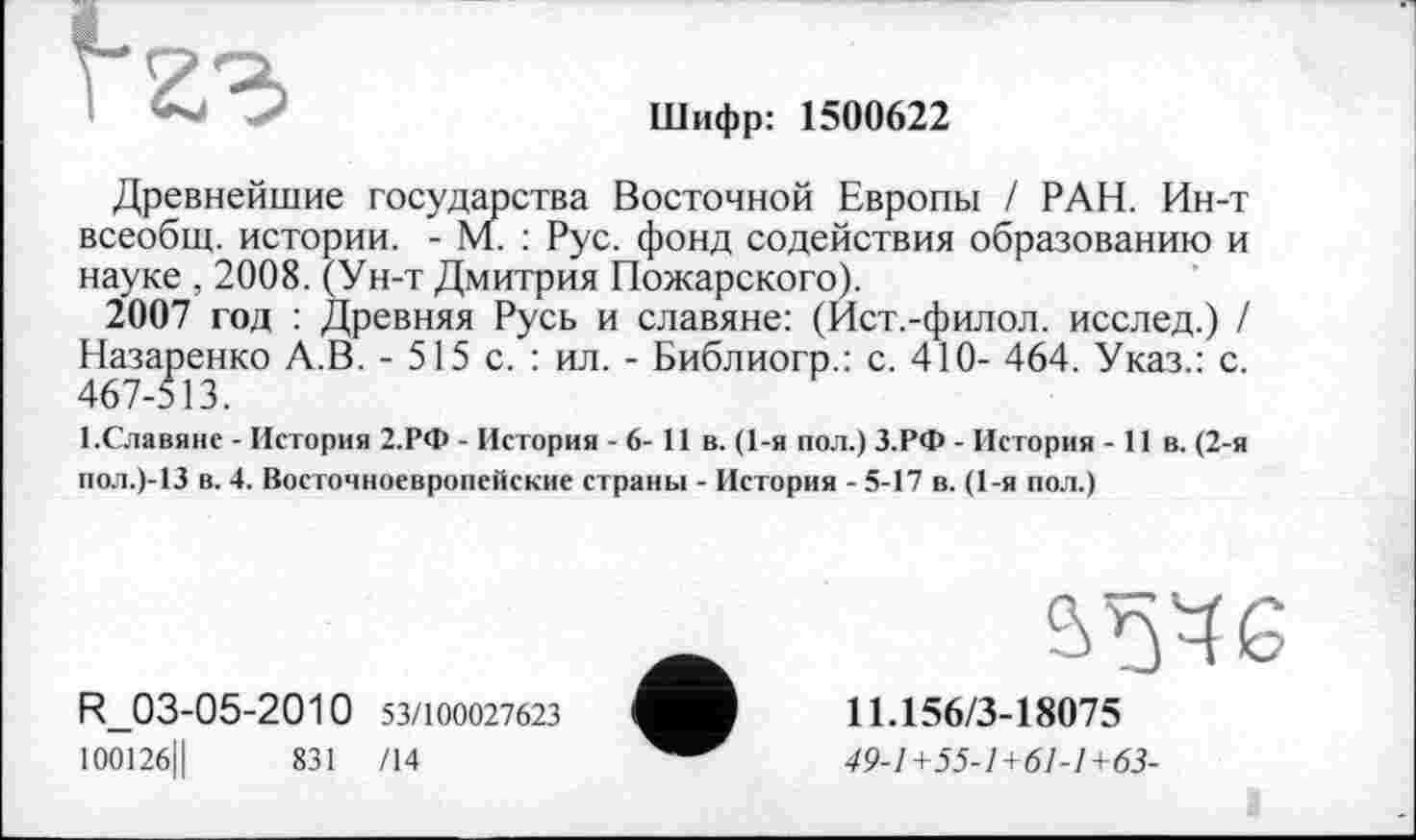 ﻿Шифр: 1500622
Древнейшие государства Восточной Европы / РАН. Ин-т всеобщ, истории. - М. : Рус. фонд содействия образованию и науке , 2008. (Ун-т Дмитрия Пожарского).
2007 год : Древняя Русь и славяне: (Ист.-филол. исслед.) / Назаренко А.В. - 515 с. : ил. - Библиогр.: с. 410- 464. Указ.: с. 467-513.
І.Славяне - История 2.РФ - История - 6- 11 в. (1-я пол.) З.РФ - История - 11 в. (2-я пол.)-13 в. 4. Восточноевропейские страны - История - 5-17 в. (1-я пол.)
R_03-05-2010 53/100027623
100126Ц	831 /14
11.156/3-18075
49-1+55-1+61-1+63-